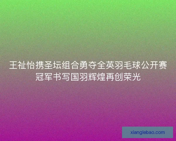 王祉怡携圣坛组合勇夺全英羽毛球公开赛冠军书写国羽辉煌再创荣光