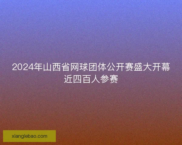 2024年山西省网球团体公开赛盛大开幕近四百人参赛