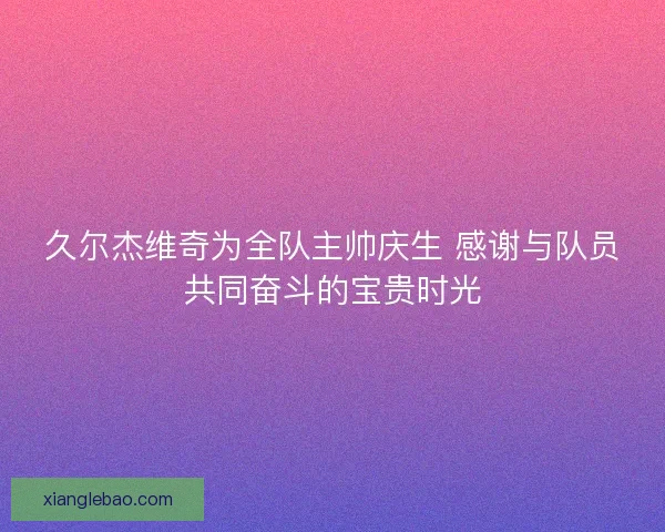 久尔杰维奇为全队主帅庆生 感谢与队员共同奋斗的宝贵时光