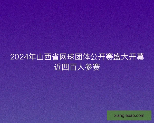 2024年山西省网球团体公开赛盛大开幕近四百人参赛